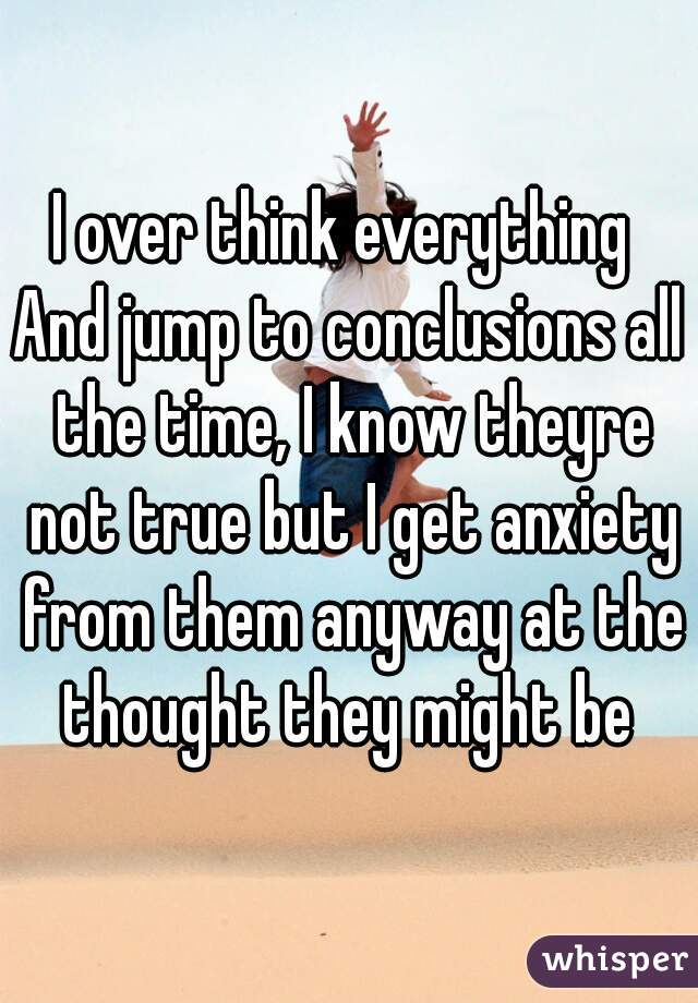 I over think everything 
And jump to conclusions all the time, I know theyre not true but I get anxiety from them anyway at the thought they might be 