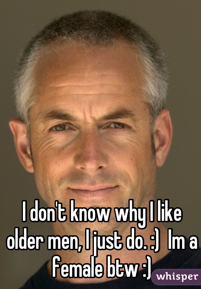I don't know why I like older men, I just do. :)  Im a female btw :)
