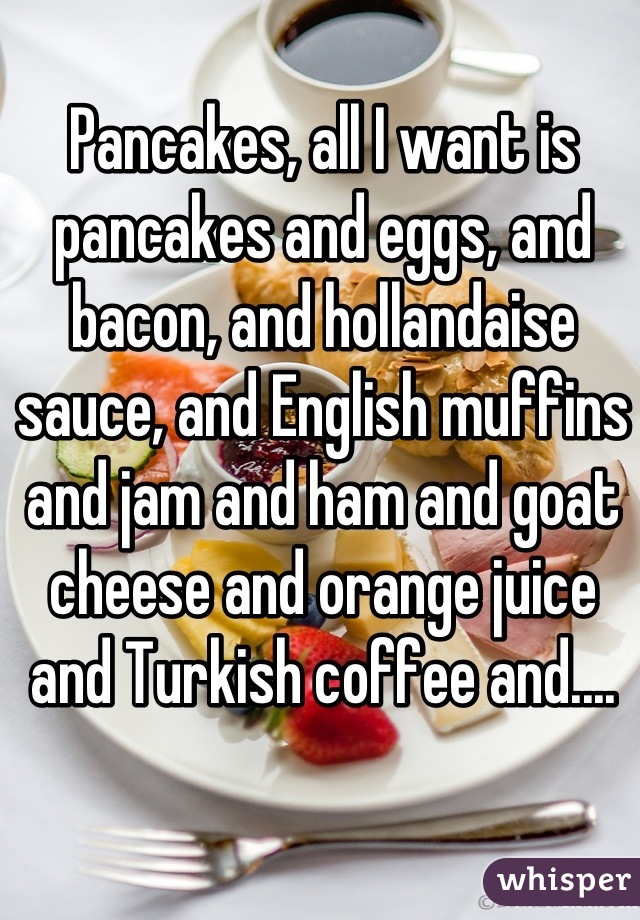 Pancakes, all I want is pancakes and eggs, and bacon, and hollandaise sauce, and English muffins and jam and ham and goat cheese and orange juice and Turkish coffee and....