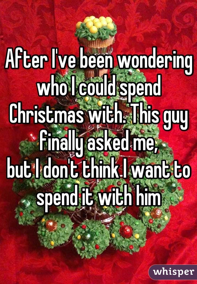 After I've been wondering 
who I could spend Christmas with. This guy finally asked me,
but I don't think I want to spend it with him