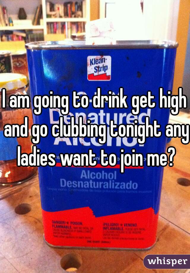 I am going to drink get high and go clubbing tonight any ladies want to join me?