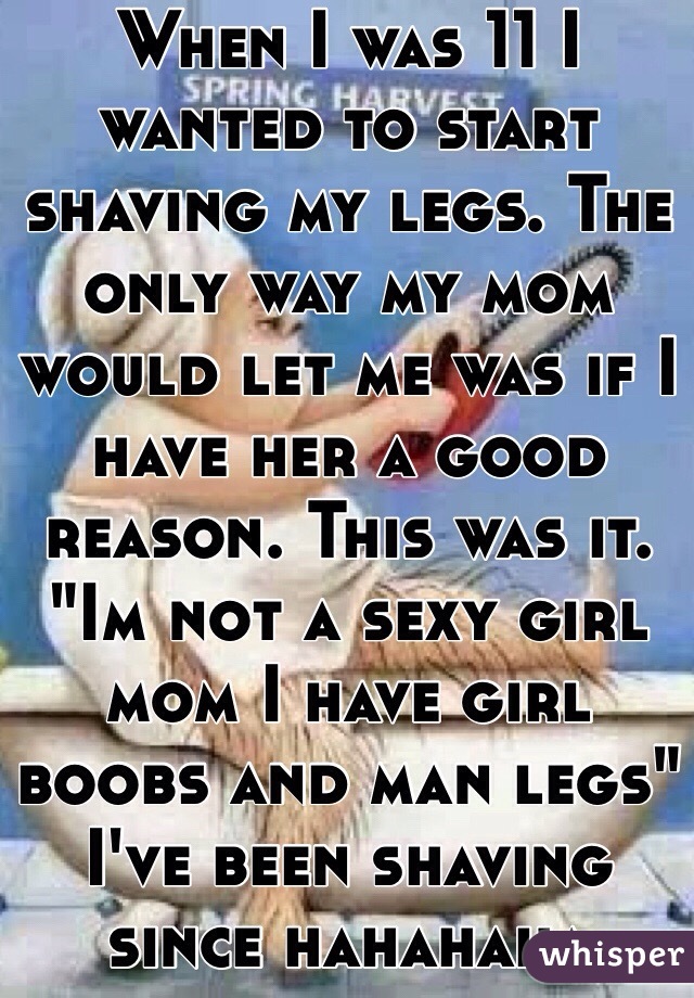 When I was 11 I wanted to start shaving my legs. The only way my mom would let me was if I have her a good reason. This was it. "Im not a sexy girl mom I have girl boobs and man legs" I've been shaving since hahahaha