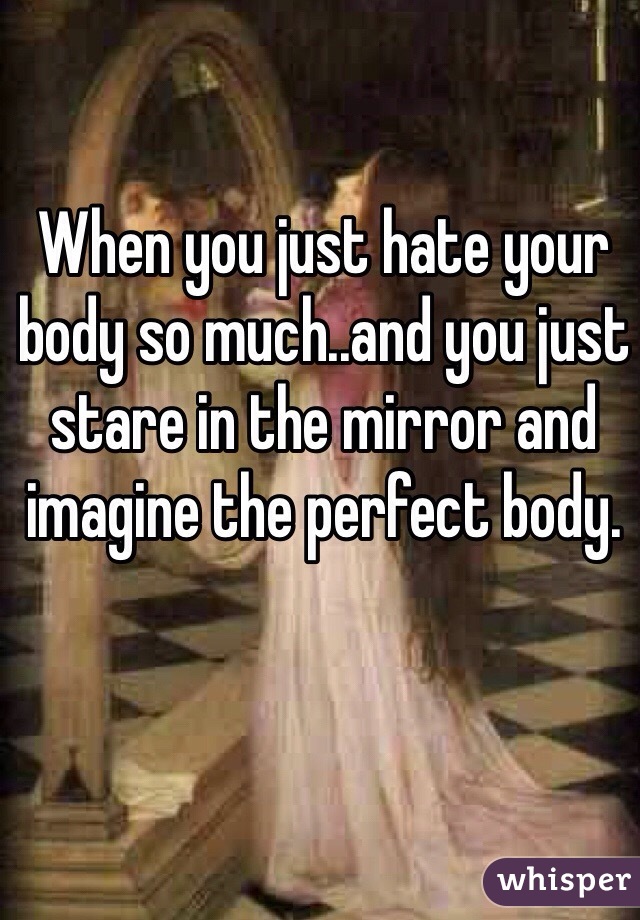 When you just hate your body so much..and you just stare in the mirror and imagine the perfect body.