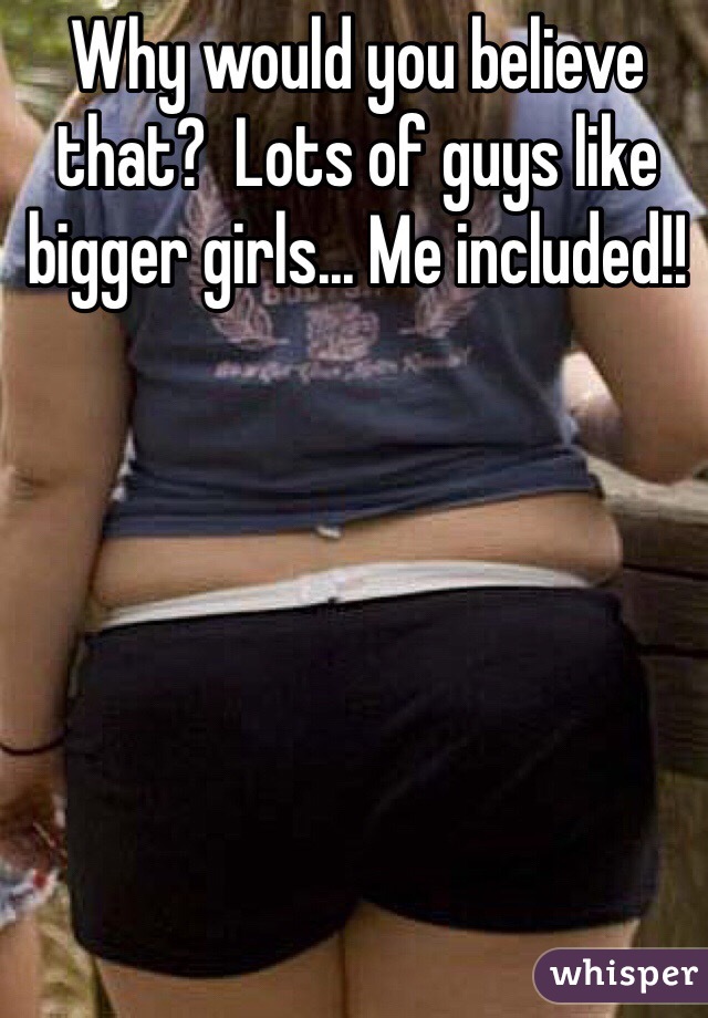 Why would you believe that?  Lots of guys like bigger girls... Me included!!