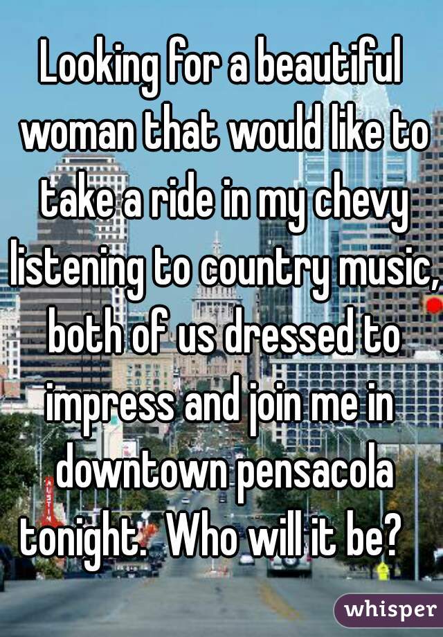 Looking for a beautiful woman that would like to take a ride in my chevy listening to country music, both of us dressed to impress and join me in  downtown pensacola tonight.  Who will it be?   