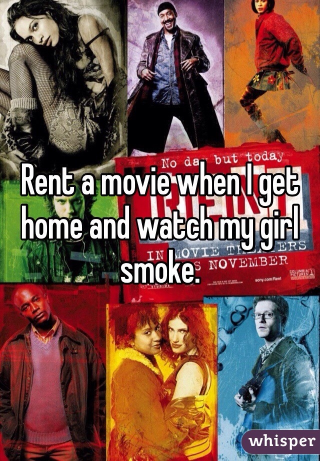 Rent a movie when I get home and watch my girl smoke. 