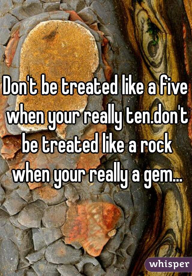 Don't be treated like a five when your really ten.don't be treated like a rock when your really a gem...