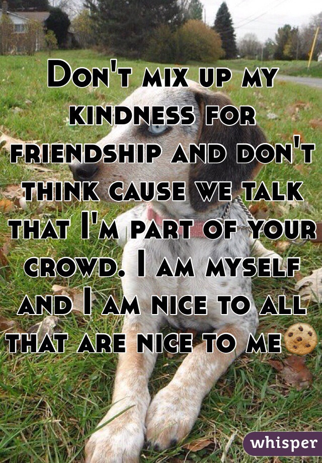 Don't mix up my kindness for friendship and don't think cause we talk that I'm part of your crowd. I am myself and I am nice to all that are nice to me🍪