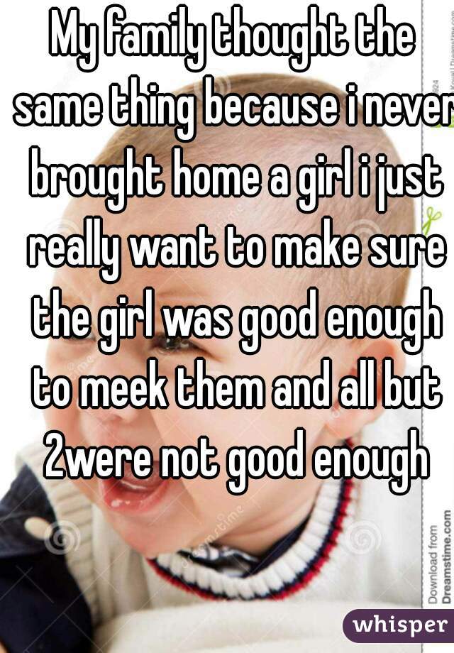 My family thought the same thing because i never brought home a girl i just really want to make sure the girl was good enough to meek them and all but 2were not good enough