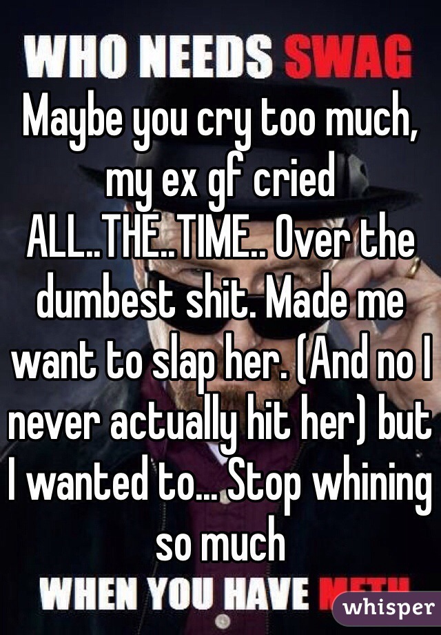 Maybe you cry too much, my ex gf cried ALL..THE..TIME.. Over the dumbest shit. Made me want to slap her. (And no I never actually hit her) but I wanted to... Stop whining so much
