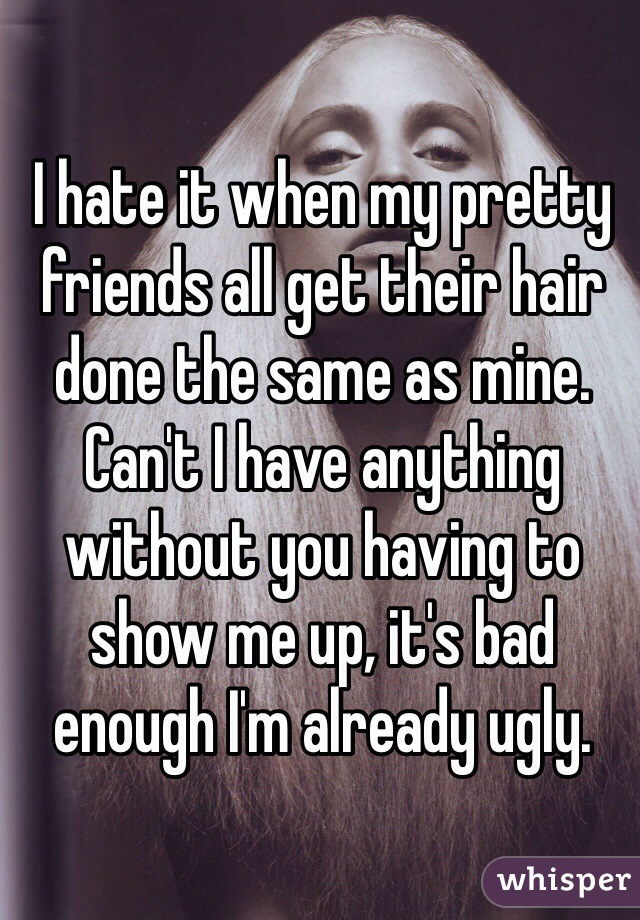 I hate it when my pretty friends all get their hair done the same as mine. Can't I have anything without you having to show me up, it's bad enough I'm already ugly.