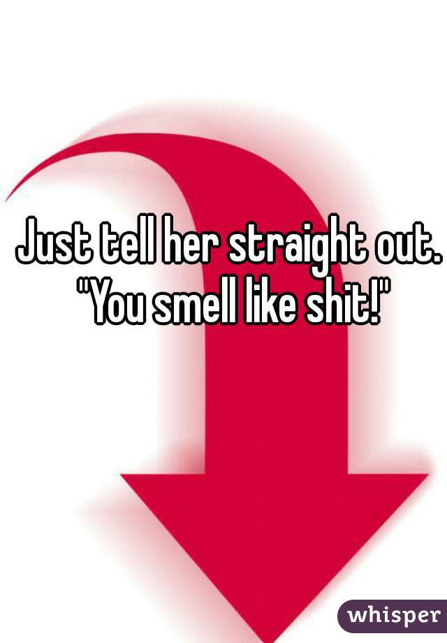 Just tell her straight out. "You smell like shit!"