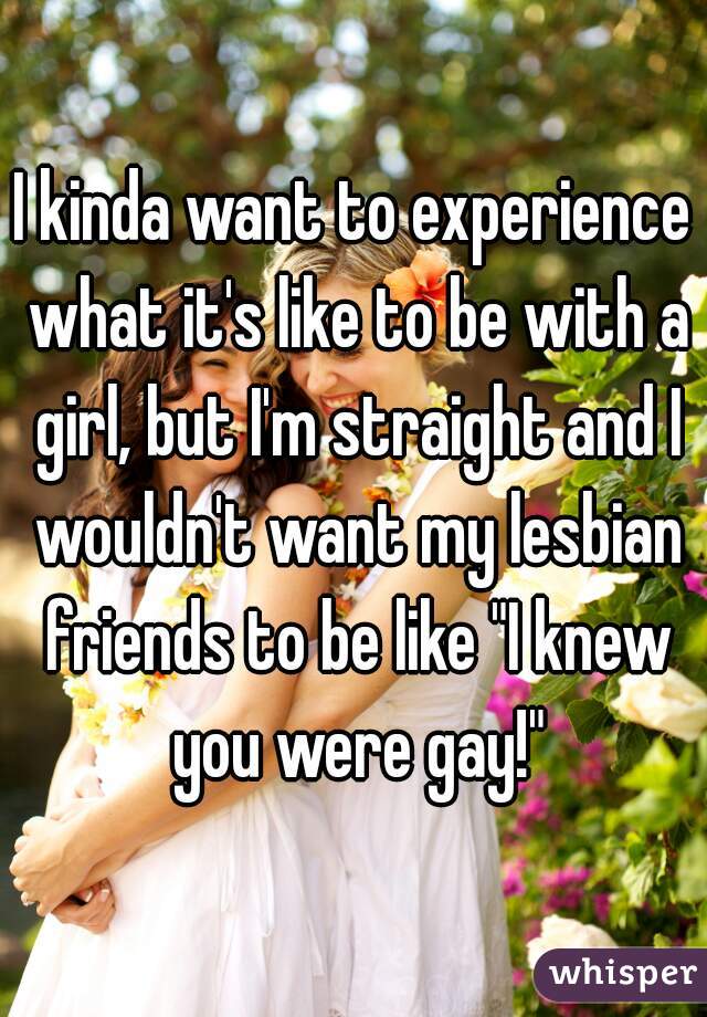 I kinda want to experience what it's like to be with a girl, but I'm straight and I wouldn't want my lesbian friends to be like "I knew you were gay!"