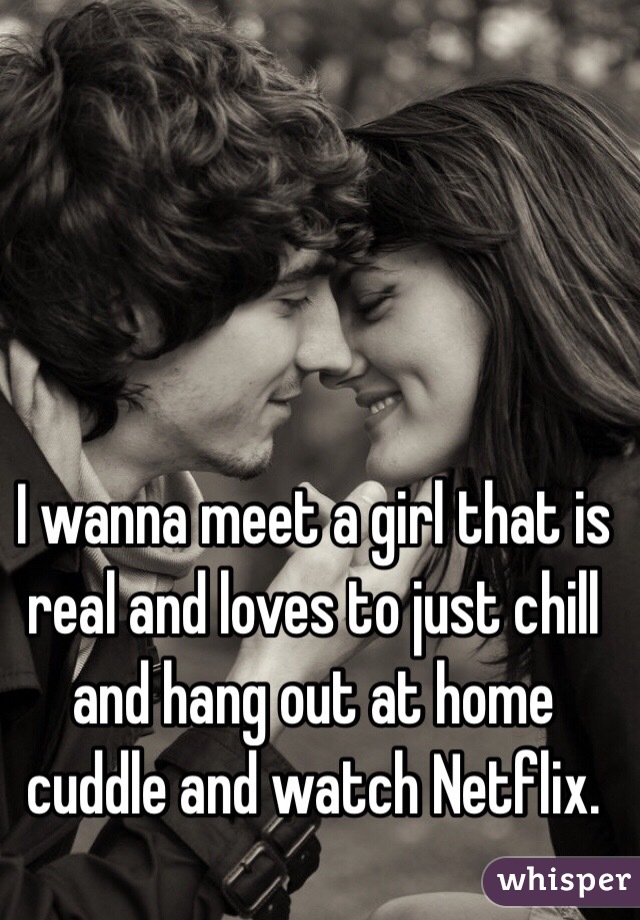 I wanna meet a girl that is real and loves to just chill and hang out at home cuddle and watch Netflix. 