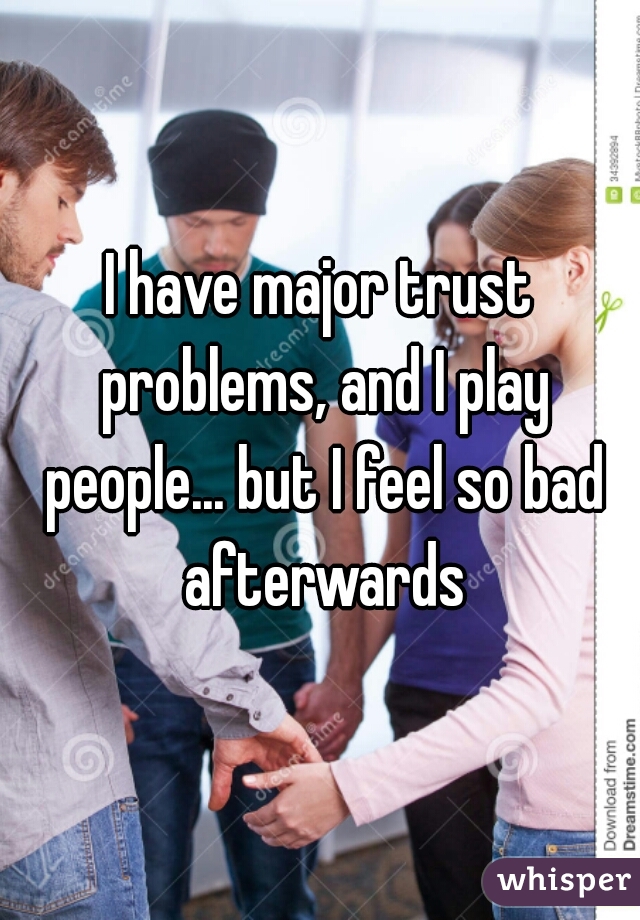 I have major trust problems, and I play people... but I feel so bad afterwards
