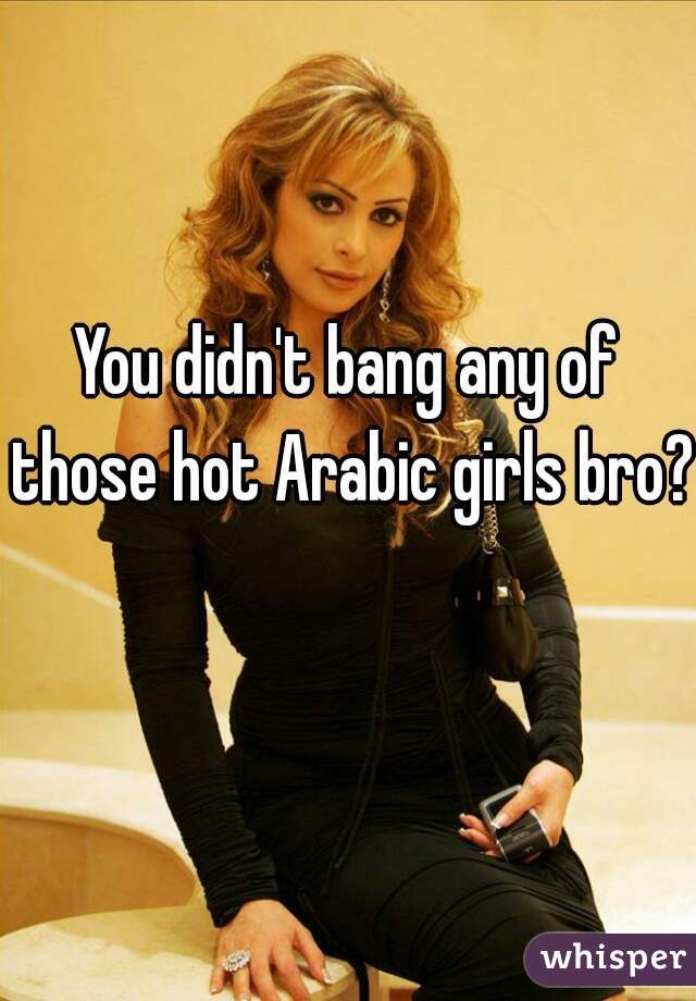 You didn't bang any of those hot Arabic girls bro? 