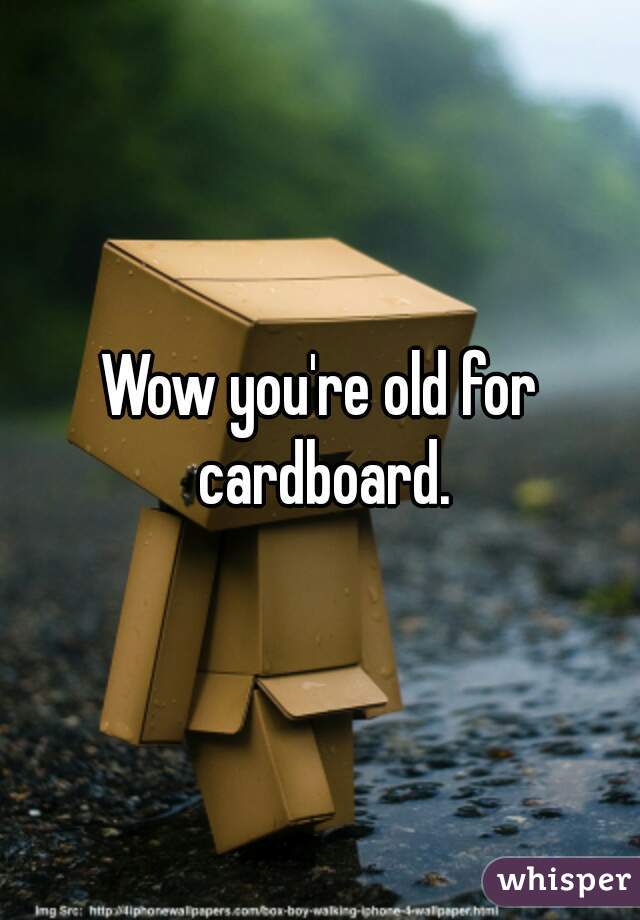 Wow you're old for cardboard.