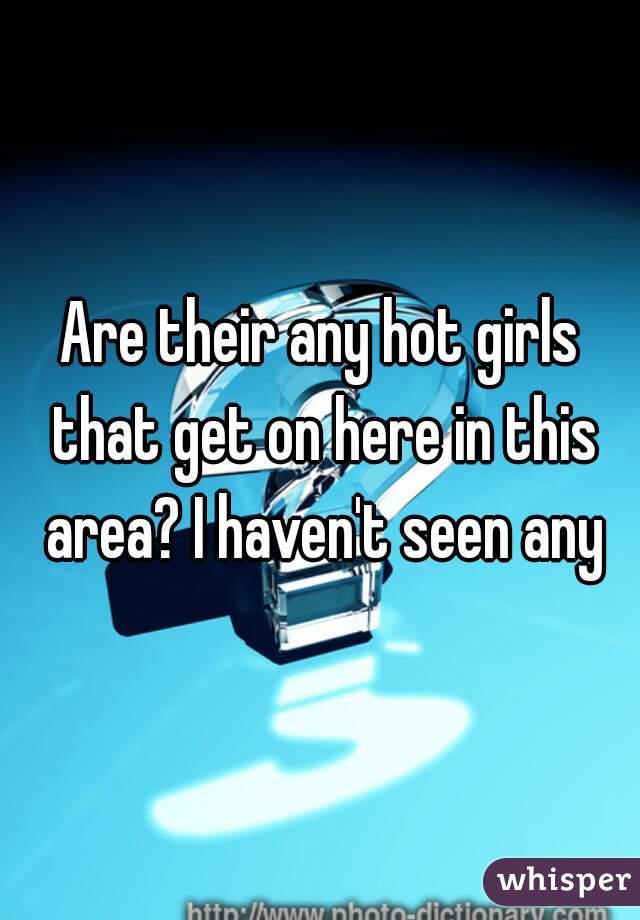 Are their any hot girls that get on here in this area? I haven't seen any