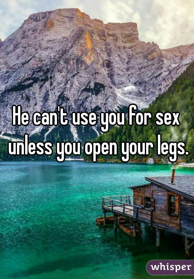 He can't use you for sex unless you open your legs.