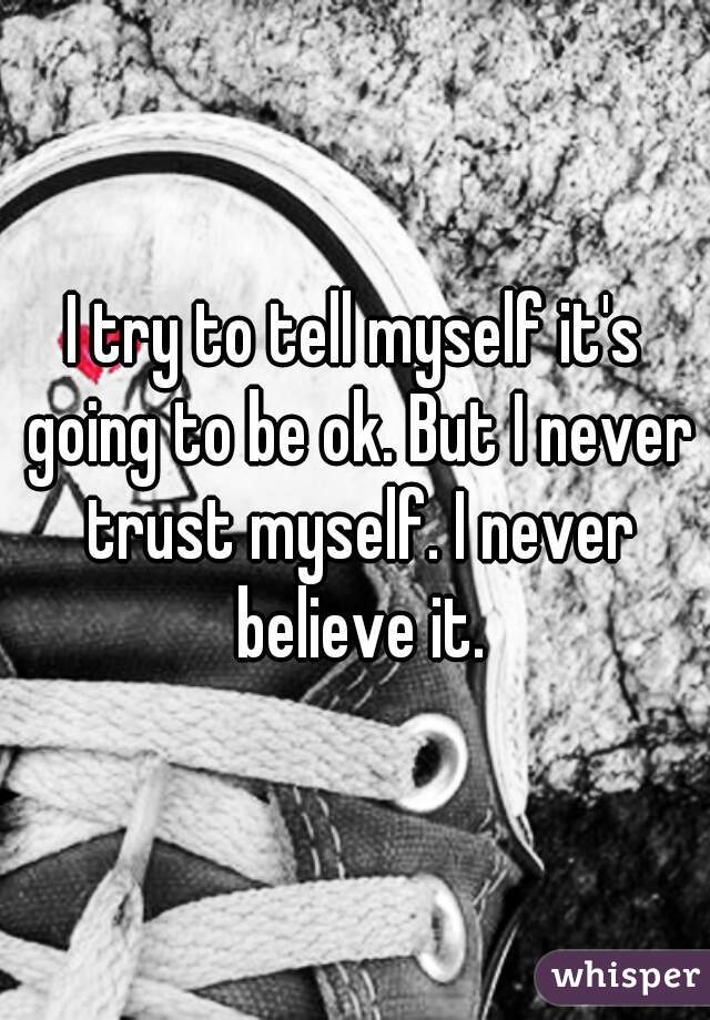I try to tell myself it's going to be ok. But I never trust myself. I never believe it.