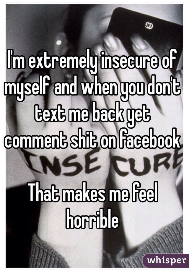 I'm extremely insecure of myself and when you don't text me back yet comment shit on facebook

That makes me feel horrible