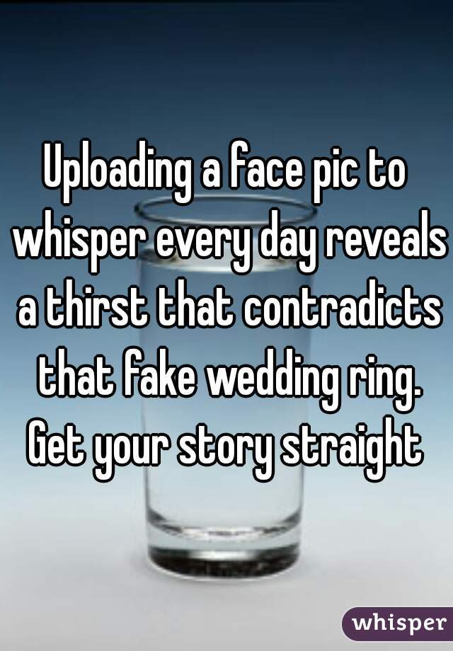 Uploading a face pic to whisper every day reveals a thirst that contradicts that fake wedding ring. Get your story straight 