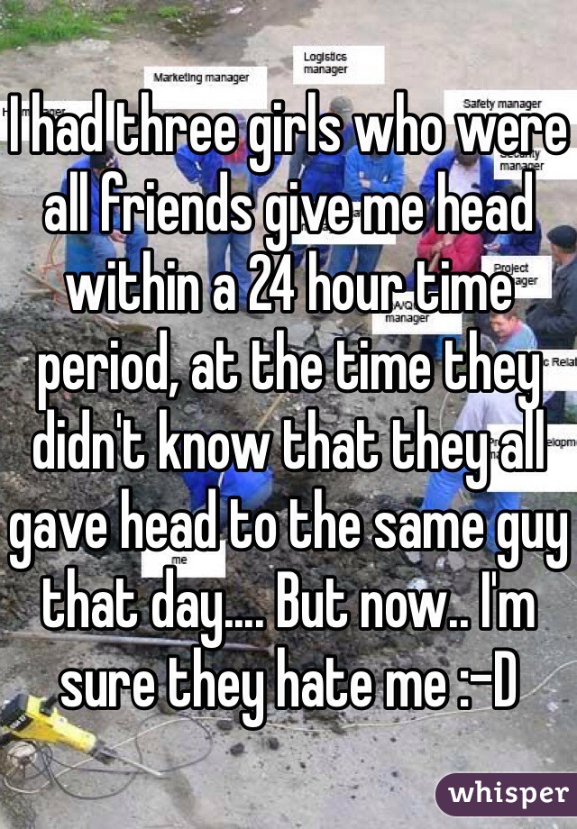 I had three girls who were all friends give me head within a 24 hour time period, at the time they didn't know that they all gave head to the same guy that day.... But now.. I'm sure they hate me :-D