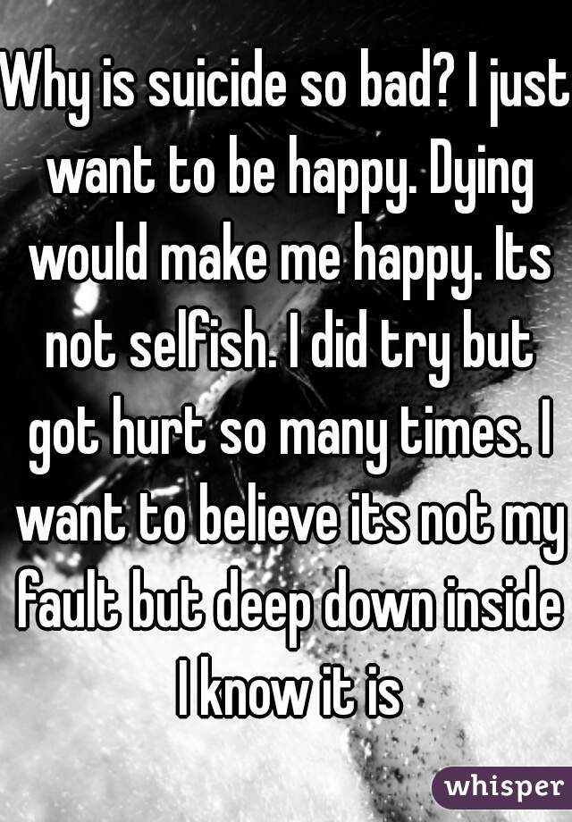 Why is suicide so bad? I just want to be happy. Dying would make me happy. Its not selfish. I did try but got hurt so many times. I want to believe its not my fault but deep down inside I know it is