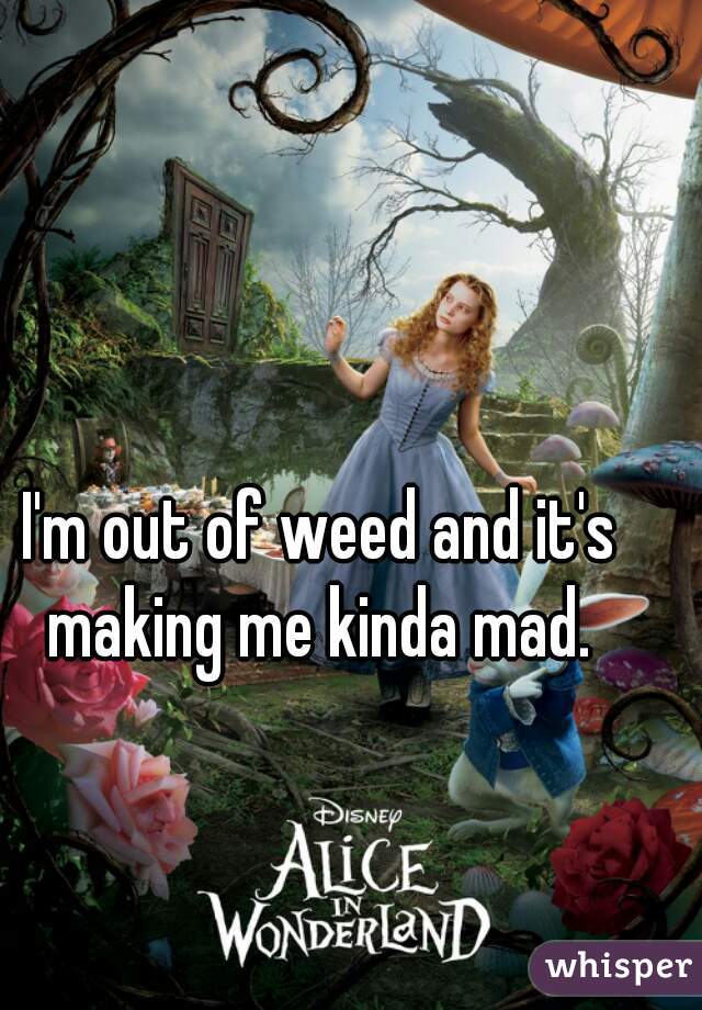 I'm out of weed and it's making me kinda mad. 
