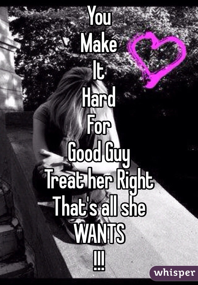 You 
Make 
It 
Hard 
For 
Good Guy
Treat her Right 
That's all she 
WANTS 
!!!