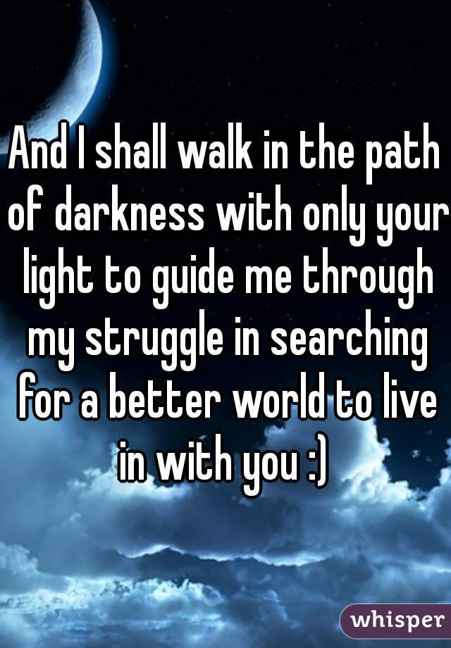 And I shall walk in the path of darkness with only your light to guide me through my struggle in searching for a better world to live in with you :) 