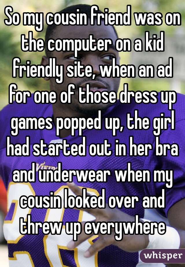 So my cousin friend was on the computer on a kid friendly site, when an ad for one of those dress up games popped up, the girl had started out in her bra and underwear when my cousin looked over and threw up everywhere  