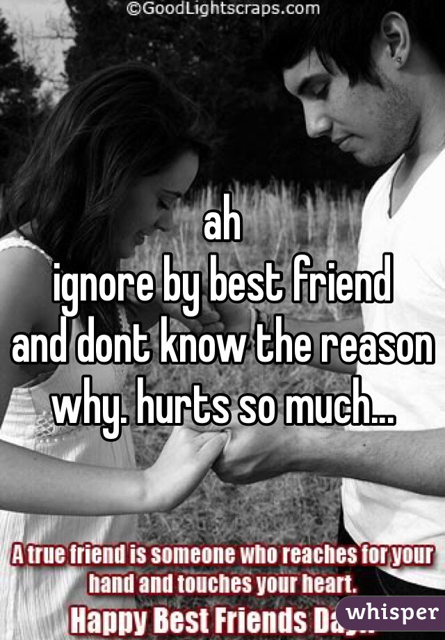 ah
ignore by best friend 
and dont know the reason why. hurts so much...