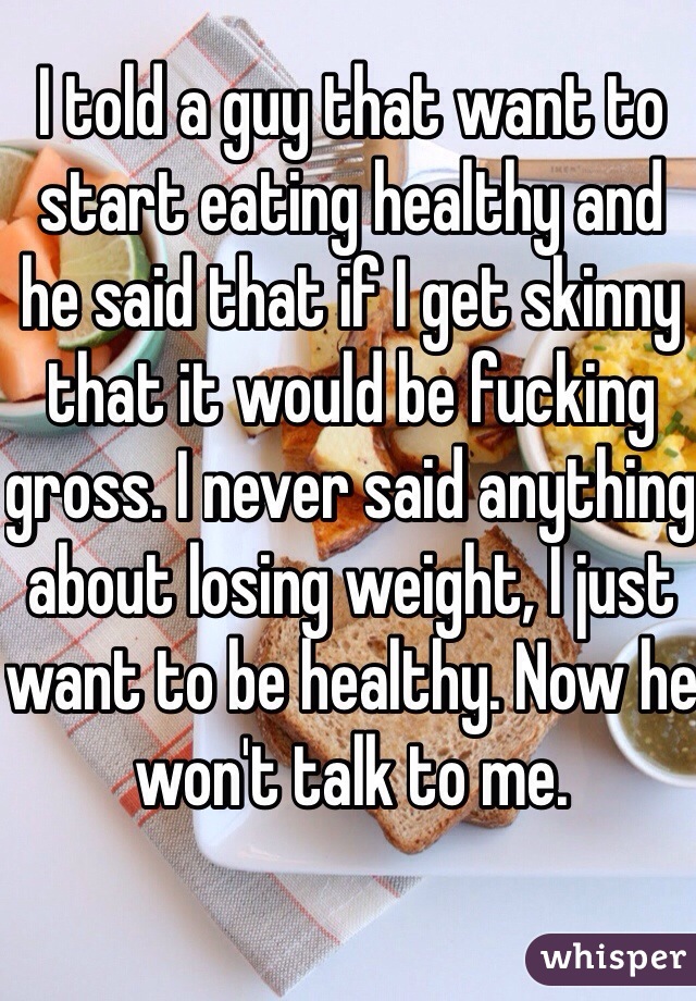 I told a guy that want to start eating healthy and he said that if I get skinny that it would be fucking gross. I never said anything about losing weight, I just want to be healthy. Now he won't talk to me.