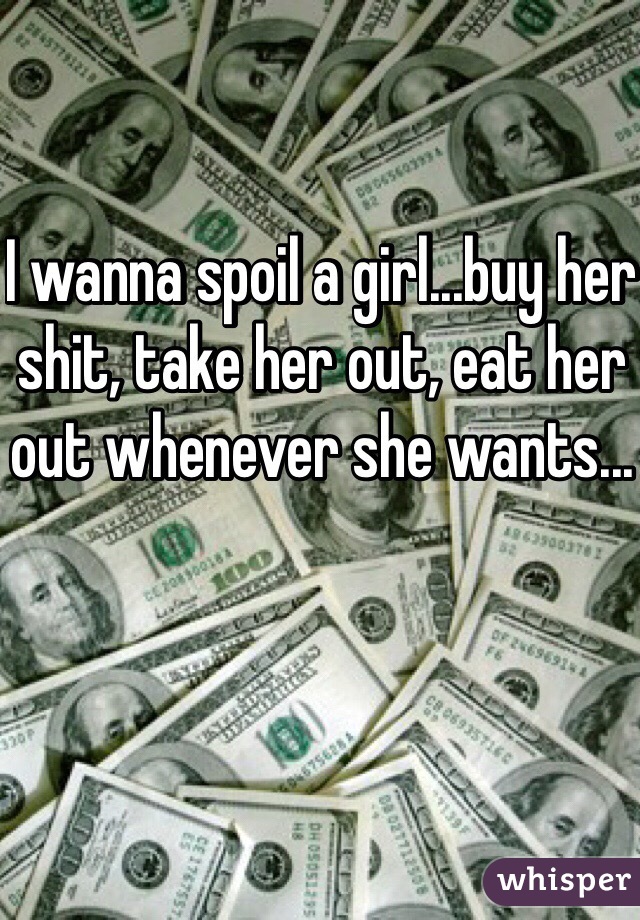 I wanna spoil a girl...buy her shit, take her out, eat her out whenever she wants...