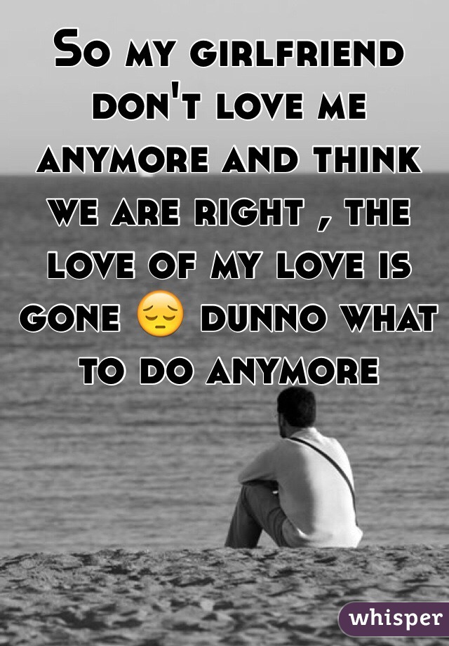 So my girlfriend don't love me anymore and think we are right , the love of my love is gone 😔 dunno what to do anymore 