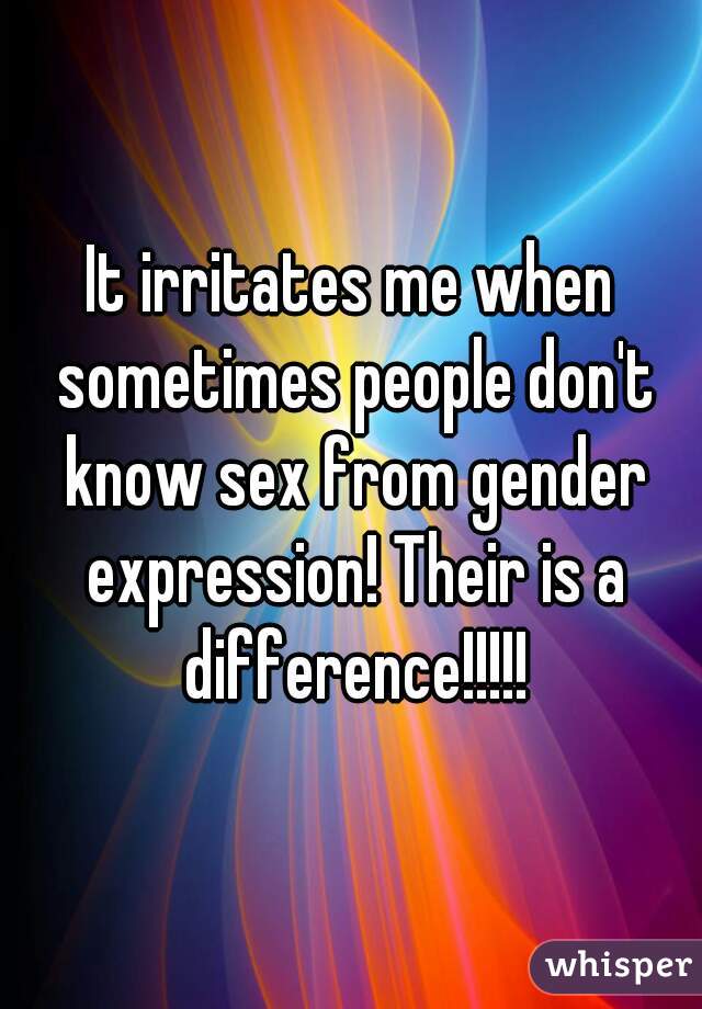 It irritates me when sometimes people don't know sex from gender expression! Their is a difference!!!!!