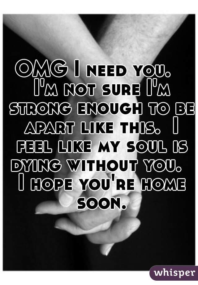 OMG I need you.   I'm not sure I'm strong enough to be apart like this.  I feel like my soul is dying without you.   I hope you're home soon.