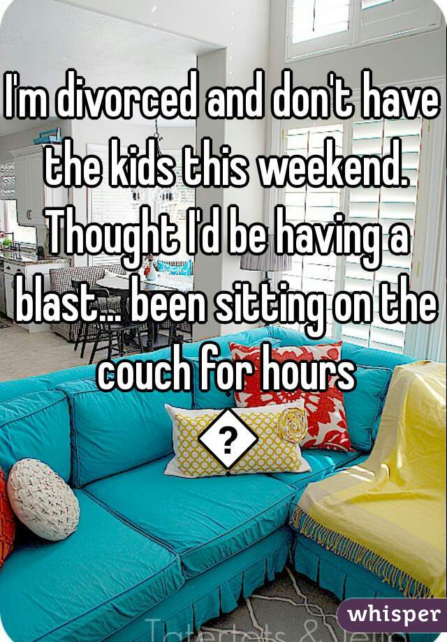 I'm divorced and don't have the kids this weekend. Thought I'd be having a blast... been sitting on the couch for hours 😔