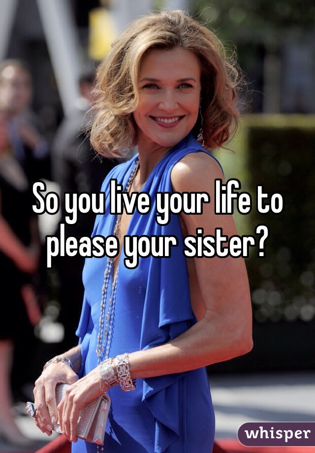 So you live your life to please your sister?
