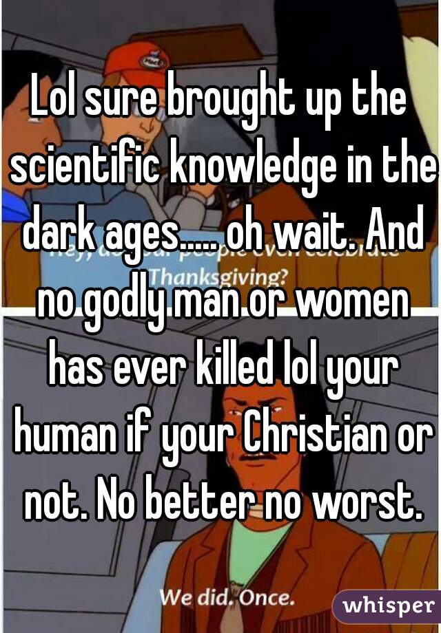 Lol sure brought up the scientific knowledge in the dark ages..... oh wait. And no godly man or women has ever killed lol your human if your Christian or not. No better no worst.