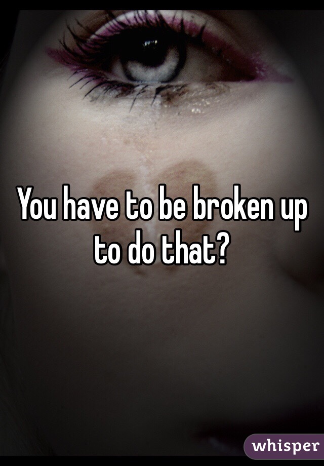 You have to be broken up to do that?