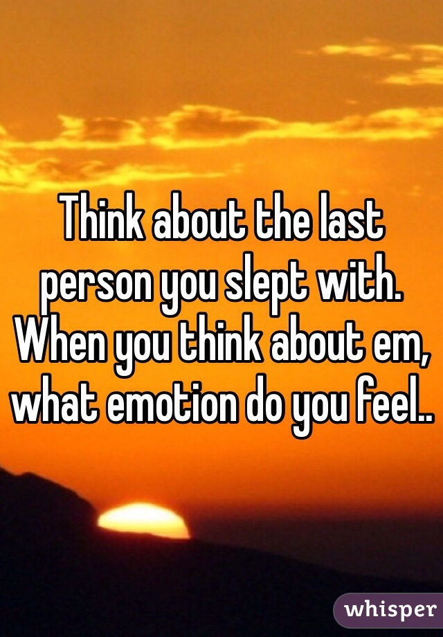 Think about the last person you slept with. When you think about em, what emotion do you feel..