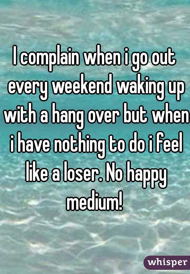 I complain when i go out every weekend waking up with a hang over but when i have nothing to do i feel like a loser. No happy medium! 