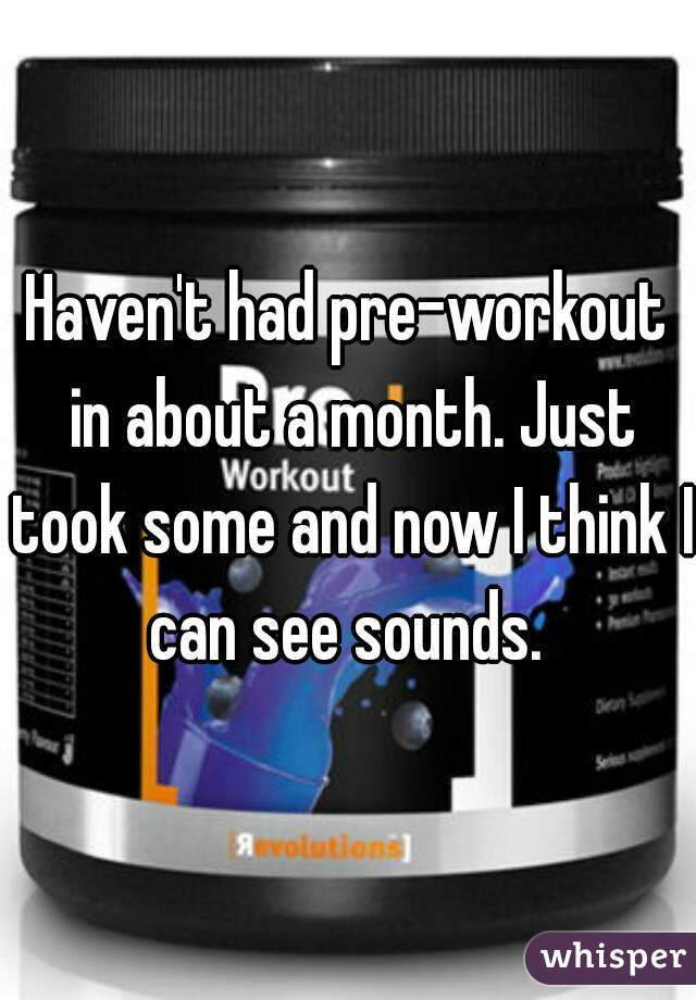 Haven't had pre-workout in about a month. Just took some and now I think I can see sounds. 