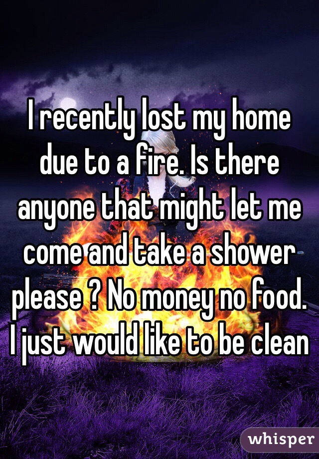 I recently lost my home due to a fire. Is there anyone that might let me come and take a shower please ? No money no food. I just would like to be clean