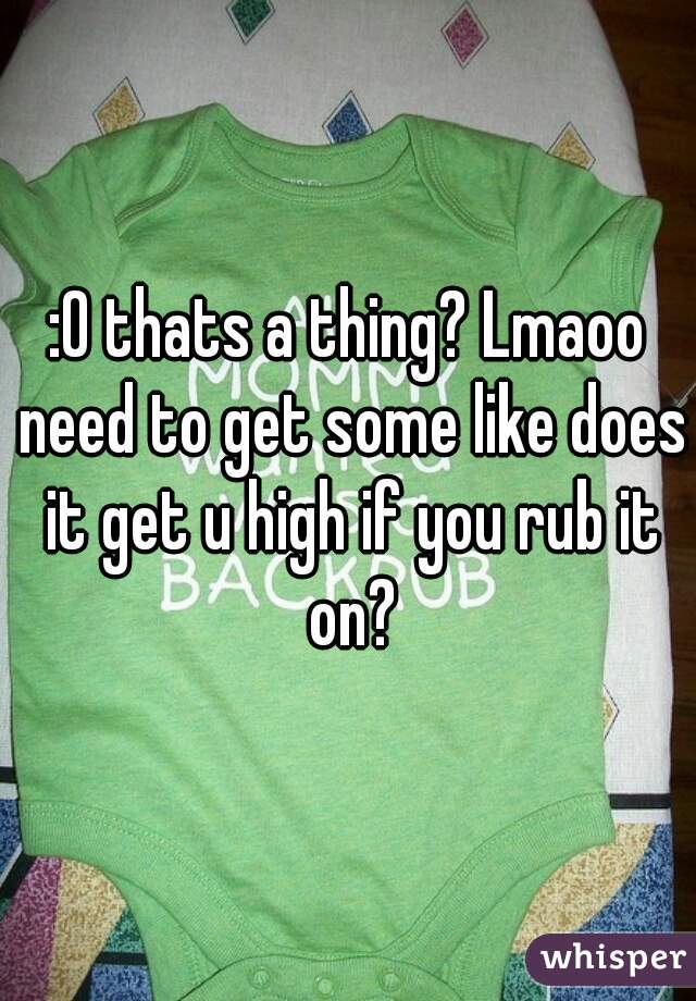 :0 thats a thing? Lmaoo need to get some like does it get u high if you rub it on?