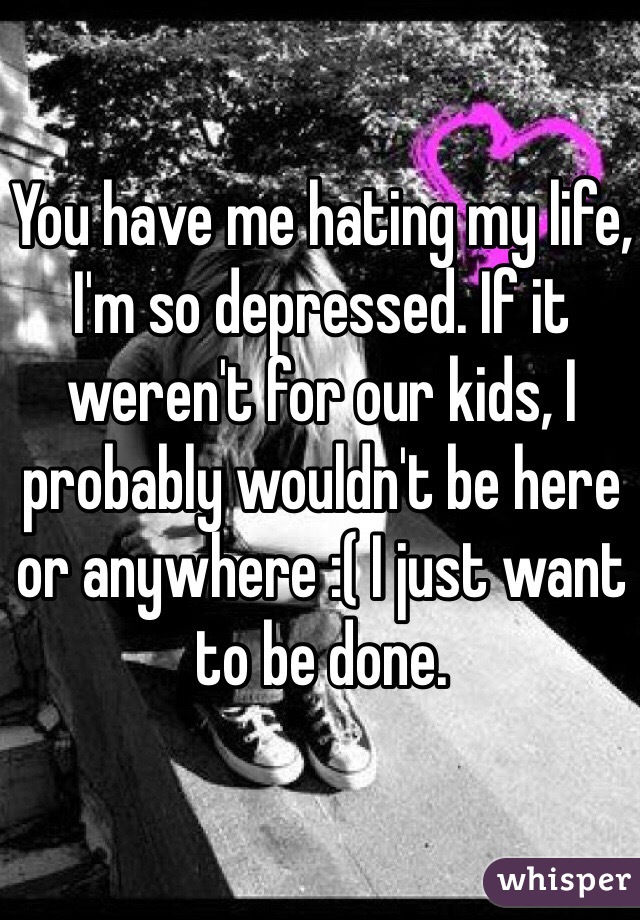 You have me hating my life, I'm so depressed. If it weren't for our kids, I probably wouldn't be here or anywhere :( I just want to be done.
