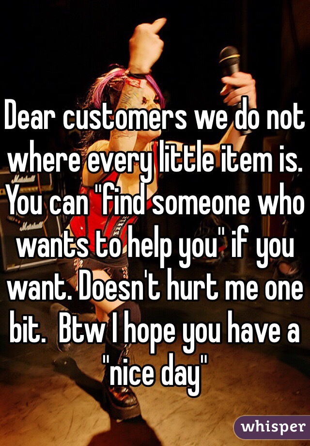 Dear customers we do not where every little item is. You can "find someone who wants to help you" if you want. Doesn't hurt me one bit.  Btw I hope you have a "nice day"