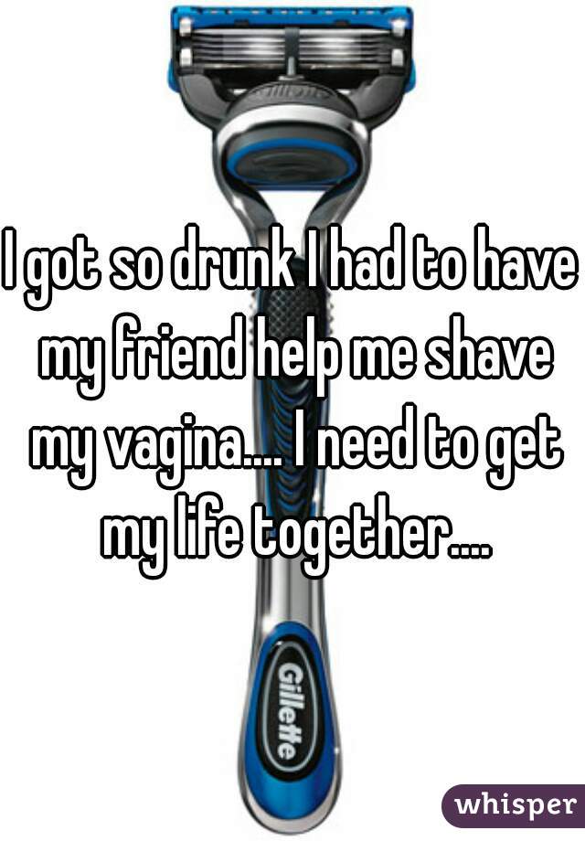 I got so drunk I had to have my friend help me shave my vagina.... I need to get my life together....